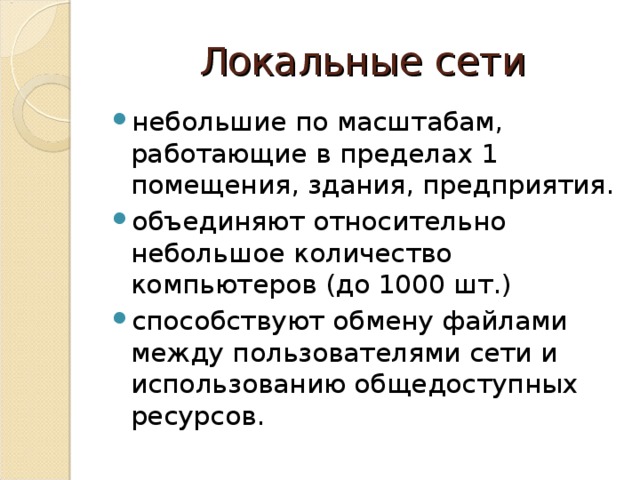 Локальные сети небольшие по масштабам, работающие в пределах 1 помещения, здания, предприятия. объединяют относительно небольшое количество компьютеров (до 1000 шт.) способствуют обмену файлами между пользователями сети и использованию общедоступных ресурсов.  