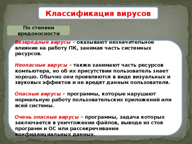 Классификация вирусов По степени вредоносности Безвредные вирусы – оказывают незначительное влияние на работу ПК, занимая часть системных ресурсов.  Неопасные вирусы – также занимают часть ресурсов компьютера, но об их присутствии пользователь знает хорошо. Обычно они проявляются в виде визуальных и звуковых эффектов и не вредят данным пользователя.  Опасные вирусы – программы, которые нарушают нормальную работу пользовательских приложений или всей системы.  Очень опасные вирусы – программы, задача которых заключается в уничтожении файлов, выводе из стоя программ и ОС или рассекречивании конфиденциальных данных. 