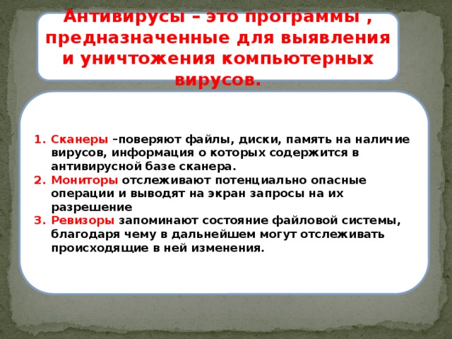 Антивирусы – это программы , предназначенные для выявления и уничтожения компьютерных вирусов. Сканеры –поверяют файлы, диски, память на наличие вирусов, информация о которых содержится в антивирусной базе сканера. Мониторы отслеживают потенциально опасные операции и выводят на экран запросы на их разрешение Ревизоры запоминают состояние файловой системы, благодаря чему в дальнейшем могут отслеживать происходящие в ней изменения. 