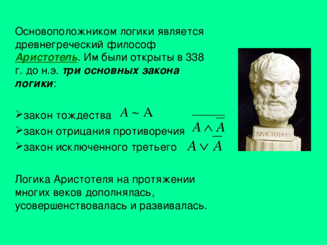 Основоположником логики является древнегреческий философ Аристотель . Им были открыты в 338 г. до н.э. три основных закона логики : закон тождества закон отрицания противоречия  закон исключенного третьего  Логика Аристотеля на протяжении многих веков дополнялась, усовершенствовалась и развивалась. 