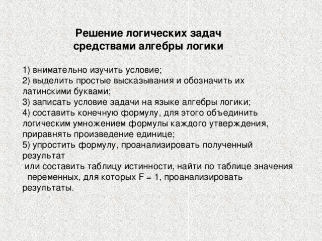 Решение логических задач средствами алгебры логики 1) внимательно изучить условие; 2) выделить простые высказывания и обозначить их латинскими буквами; 3) записать условие задачи на языке алгебры логики; 4) составить конечную формулу, для этого объединить логическим умножением формулы каждого утверждения, приравнять произведение единице; 5) упростить формулу, проанализировать полученный результат  или составить таблицу истинности, найти по таблице значения переменных, для которых F = 1, проанализировать результаты. 