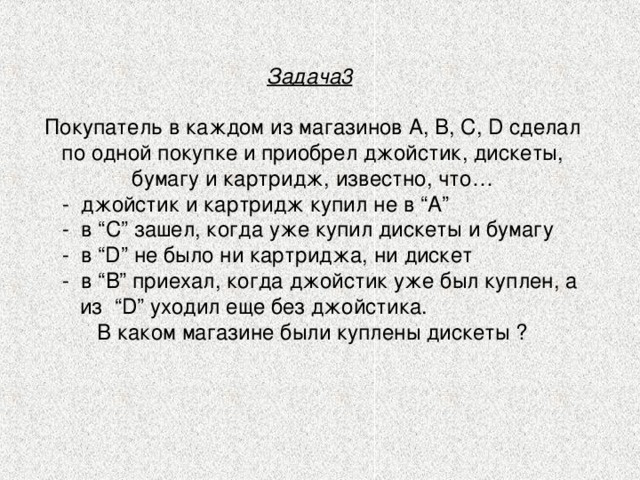 Задача3  Покупатель в каждом из магазинов А, B, C, D сделал по одной покупке и приобрел джойстик, дискеты, бумагу и картридж, известно, что…  -  джойстик и картридж купил не в “А”  -  в “С” зашел, когда уже купил дискеты и бумагу  -  в “D” не было ни картриджа, ни дискет  -  в “В” приехал, когда джойстик уже был куплен, а  из  “D” уходил еще без джойстика. В каком магазине были куплены дискеты ? 