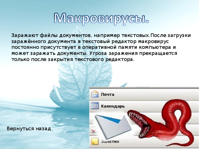 Заражают файлы документов, например текстовых.После загрузки заражённого документа в текстовый редактор макровирус постоянно присутствует в оперативной памяти компьютера и может заражать документы. Угроза заражения прекращается только после закрытия текстового редактора. Вернуться назад 