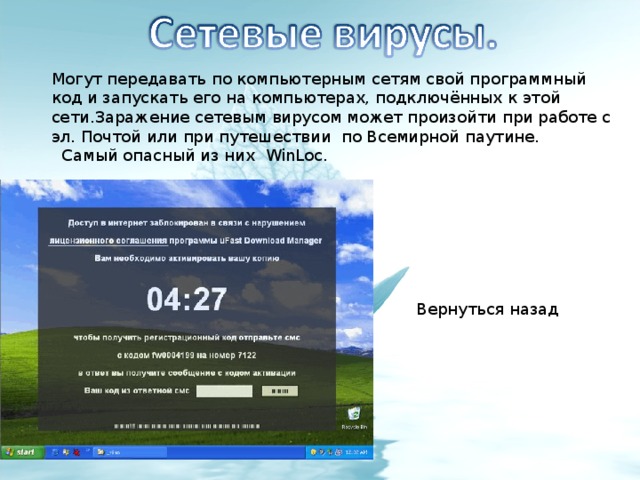Могут передавать по компьютерным сетям свой программный код и запускать его на компьютерах, подключённых к этой сети.Заражение сетевым вирусом может произойти при работе с эл. Почтой или при путешествии по Всемирной паутине.  Самый опасный из них WinLoc. Вернуться назад 
