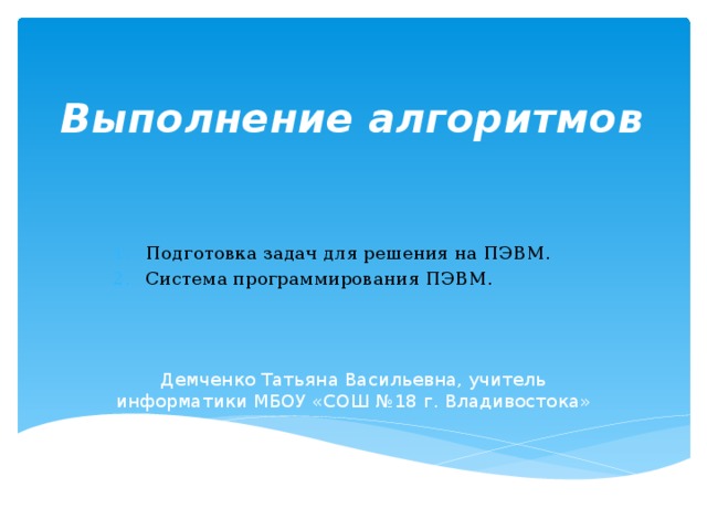 Выполнение алгоритмов   Подготовка задач для решения на ПЭВМ. Система программирования ПЭВМ. Демченко Татьяна Васильевна, учитель информатики МБОУ «СОШ №18 г. Владивостока» 