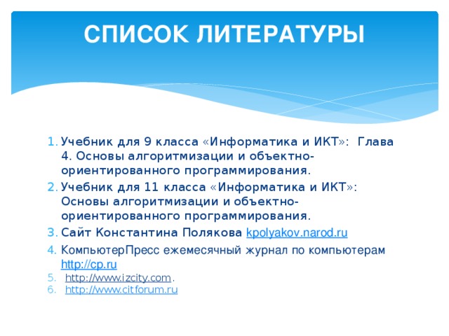 СПИСОК ЛИТЕРАТУРЫ   Учебник для 9 класса «Информатика и ИКТ»: Глава 4. Основы алгоритмизации и объектно-ориентированного программирования. Учебник для 11 класса «Информатика и ИКТ»: Основы алгоритмизации и объектно-ориентированного программирования. Сайт Константина Полякова kpolyakov.narod.ru КомпьютерПресс ежемесячный журнал по компьютерам http://cp.ru http://www.izcity.com . http://www.citforum.ru 