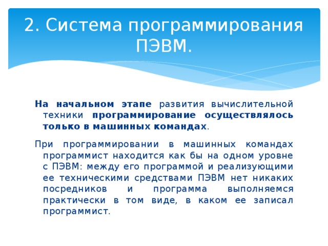 2. Система программирования ПЭВМ. На начальном этапе развития вычислительной техники программирование осуществлялось только в машинных командах . При программировании в машинных командах программист находится как бы на одном уровне с ПЭВМ: между его программой и реализующими ее техническими средствами ПЭВМ нет никаких посредников и программа выполняемся практически в том виде, в каком ее записал программист. 