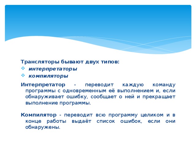 Трансляторы бывают двух типов:  интерпретаторы  компиляторы  Интерпретатор - переводит каждую команду программы с одновременным её выполнением и, если обнаруживает ошибку, сообщает о ней и прекращает выполнение программы. Компилятор - переводит всю программу целиком и в конце работы выдаёт список ошибок, если они обнаружены. 