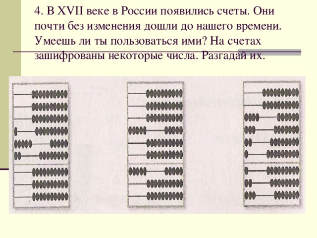 4. В XVII веке в России появились счеты. Они почти без изменения дошли до нашего времени. Умеешь ли ты пользоваться ими? На счетах  зашифрованы некоторые числа. Разгадай их.   
