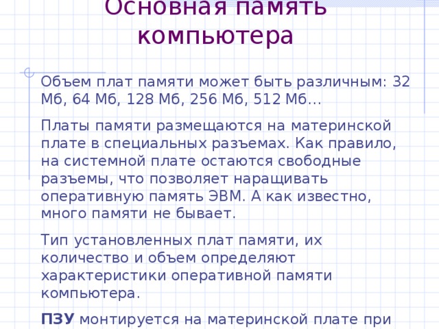 Основная память компьютера Объем плат памяти может быть различным: 32 Мб, 64 Мб, 128 Мб, 256 Мб, 512 Мб… Платы памяти размещаются на материнской плате в специальных разъемах. Как правило, на системной плате остаются свободные разъемы, что позволяет наращивать оперативную память ЭВМ. А как известно, много памяти не бывает. Тип установленных плат памяти, их количество и объем определяют характеристики оперативной памяти компьютера. ПЗУ монтируется на материнской плате при ее изготовлении и остается неизменным. 