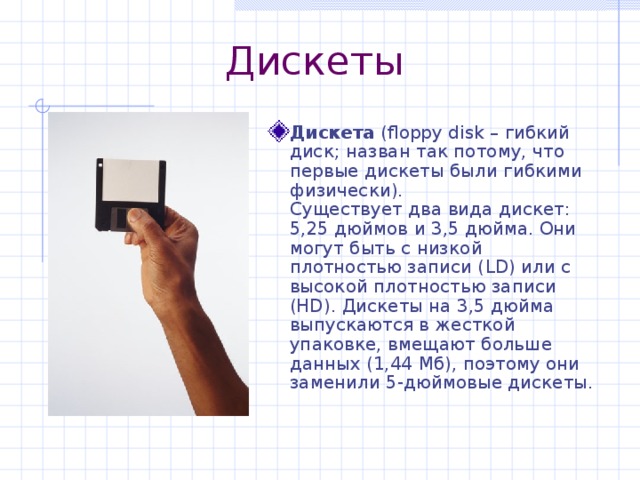 Дискеты Дискета ( floppy disk – гибкий диск; назван так потому, что первые дискеты были гибкими физически).  Существует два вида дискет: 5,25 дюймов и 3,5 дюйма. Они могут быть с низкой плотностью записи ( LD) или с высокой плотностью записи ( HD) . Дискеты на 3,5 дюйма выпускаются в жесткой упаковке, вмещают больше данных (1,44 Мб), поэтому они заменили 5-дюймовые дискеты. 