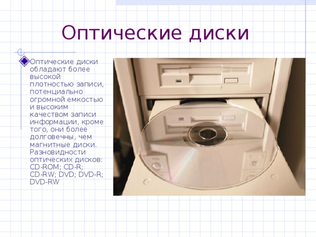 Оптические диски Оптические диски обладают более высокой плотностью записи, потенциально огромной емкостью и высоким качеством записи информации, кроме того, они более долговечны, чем магнитные диски.  Разновидности оптических дисков:  CD-ROM ; CD-R ;  CD-RW ; DVD ; DVD-R; DVD-RW 