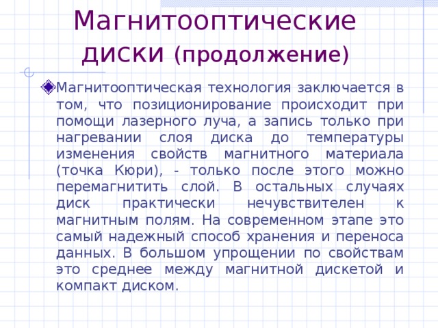 Магнитооптические диски (продолжение) Магнитооптическая технология заключается в том, что позиционирование происходит при помощи лазерного луча, а запись только при нагревании слоя диска до температуры изменения свойств магнитного материала (точка Кюри), - только после этого можно перемагнитить слой. В остальных случаях диск практически нечувствителен к магнитным полям. На современном этапе это самый надежный способ хранения и переноса данных. В большом упрощении по свойствам это среднее между магнитной дискетой и компакт диском. 