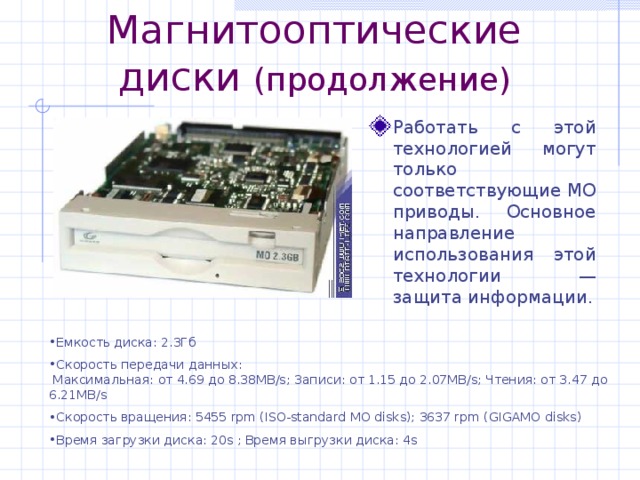 Магнитооптические диски (продолжение) Работать с этой технологией могут только соответствующие MO приводы. Основное направление использования этой технологии — защита информации. Емкость диска: 2.3Гб Скорость передачи данных:  Максимальная: от 4.69 до 8.38MB/s; Записи: от 1.15 до 2.07MB/s; Чтения: от 3.47 до 6.21MB/s Скорость вращения: 5455 rpm (ISO-standard MO disks); 3637 rpm (GIGAMO disks) Время загрузки диска: 20s ; Время выгрузки диска: 4s 