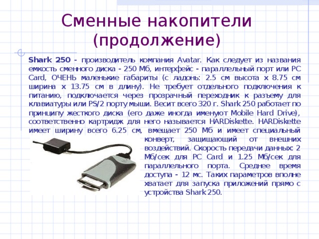 Сменные накопители (продолжение) Shark 250 Shark 250 - производитель компания Avatar. Как следует из названия емкость сменного диска - 250 Мб, интерфейс - параллельный порт или PC Card, ОЧЕНЬ маленькие габариты (с ладонь: 2.5 см высота х 8.75 см ширина х 13.75 см в длину). Не требует отдельного подключения к питанию, подключается через прозрачный переходник к разъему для клавиатуры или PS/2 порту мыши. Весит всего 320 г. Shark 250 работает по принципу жесткого диска (его даже иногда именуют Mobile Hard Drive), соответственно картридж для него называется HARDiskette. HARDiskette имеет ширину всего 6.25 см, вмещает 250 Мб и имеет специальный конверт, защищающий от внешних воздействий. Скорость передачи данных: 2 Мб/сек для PC Card и 1.25 Мб/сек для параллельного порта. Среднее время доступа - 12 мс. Таких параметров вполне хватает для запуска приложений прямо с устройства Shark 250. 