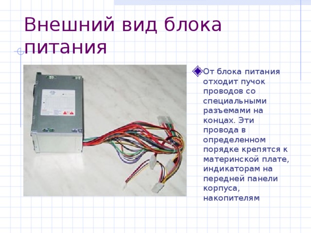 Внешний вид блока питания От блока питания отходит пучок проводов со специальными разъемами на концах. Эти провода в определенном порядке крепятся к материнской плате, индикаторам на передней панели корпуса, накопителям 