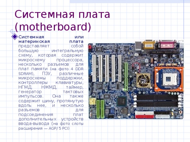 Системная плата ( motherboard) Системная или материнская плата представляет собой большую интегральную схему, которая содержит микросхему процессора, несколько разъемов для плат памяти (на фото 4 DDR SDRAM ) ,  ПЗУ, различные микросхемы поддержки, контроллеры клавиатуры, НГМД, НЖМД, таймер, генератор тактовых импульсов. Она также содержит шину, протянутую вдоль нее, и несколько разъемов для подсоединения плат дополнительных устройств ввода-вывода ( на фото слоты расширения — AGP/ 5 PCI)  