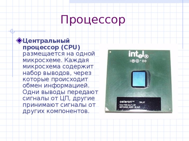 Процессор Центральный процессор ( CPU) размещается на одной микросхеме. Каждая микросхема содержит набор выводов, через которые происходит обмен информацией. Одни выводы передают сигналы от ЦП, другие принимают сигналы от других компонентов. 
