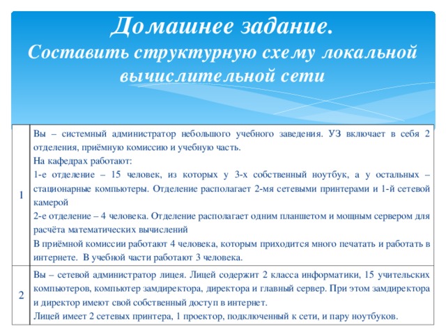 Домашнее задание.  Составить структурную схему локальной вычислительной сети 1 Вы – системный администратор небольшого учебного заведения. УЗ включает в себя 2 отделения, приёмную комиссию и учебную часть. На кафедрах работают: 1-е отделение – 15 человек, из которых у 3-х собственный ноутбук, а у остальных – стационарные компьютеры. Отделение располагает 2-мя сетевыми принтерами и 1-й сетевой камерой 2-е отделение – 4 человека. Отделение располагает одним планшетом и мощным сервером для расчёта математических вычислений В приёмной комиссии работают 4 человека, которым приходится много печатать и работать в интернете. В учебной части работают 3 человека. 2 Вы – сетевой администратор лицея. Лицей содержит 2 класса информатики, 15 учительских компьютеров, компьютер замдиректора, директора и главный сервер. При этом замдиректора и директор имеют свой собственный доступ в интернет. Лицей имеет 2 сетевых принтера, 1 проектор, подключенный к сети, и пару ноутбуков. 