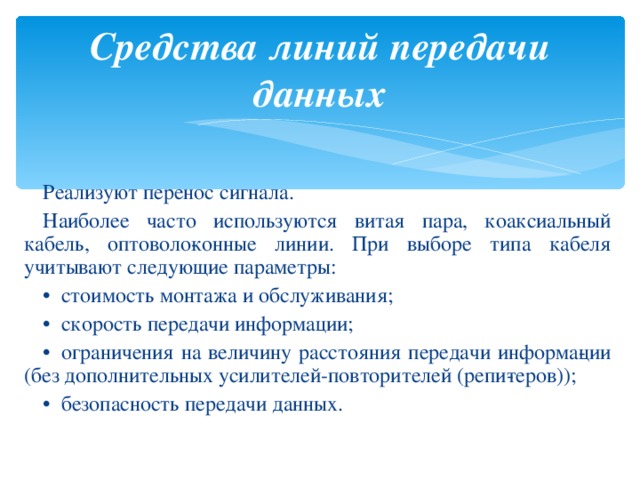 Средства линий передачи данных Реализуют перенос сигнала. Наиболее часто используются витая пара, коаксиальный кабель, оптоволо­конные линии. При выборе типа кабеля учитывают следующие параметры: •   стоимость монтажа и обслуживания; •   скорость передачи информации; •   ограничения на величину расстояния передачи информа­ции (без дополнительных усилителей-повторителей (репи­теров)); •   безопасность передачи данных. 