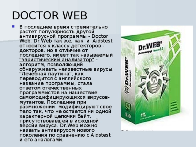 DOCTOR WEB В последнее время стремительно растет популярность другой антивирусной программы - Doctor Web. Dr.Web так же, как  и  Aidstest относится к классу детекторов - докторов, но в отличие от последнего, имеет так называемый 