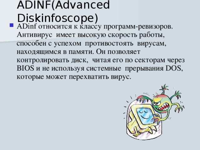 ADINF(Advanced Diskinfoscope) ADinf относится к классу программ-ревизоров.  Антивирус  имеет высокую скорость работы, способен с успехом  противостоять  вирусам, находящимся в памяти. Он позволяет контролировать диск,  читая его по секторам через BIOS и не используя системные  прерывания DOS, которые может перехватить вирус. 