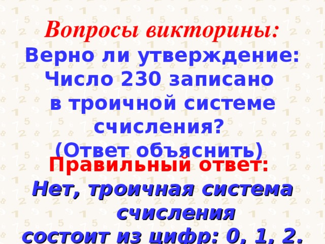 Вопросы викторины: Верно ли утверждение: Число 230 записано в троичной системе счисления? (Ответ объяснить) Правильный ответ: Нет, троичная система счисления состоит из цифр: 0, 1, 2. 