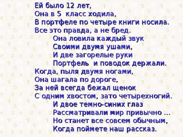 Ей было 12 лет, Она в 5 класс ходила, В портфеле по четыре книги носила. Все это правда, а не бред.   Она ловила каждый звук  Своими двумя ушами,  И две загорелые руки  Портфель и поводок держали. Когда, пыля двумя ногами, Она шагала по дороге, За ней всегда бежал щенок С одним хвостом, зато четырехногий.   И двое темно-синих глаз  Рассматривали мир привычно …  Но станет все совсем обычным,  Когда поймете наш рассказ. 