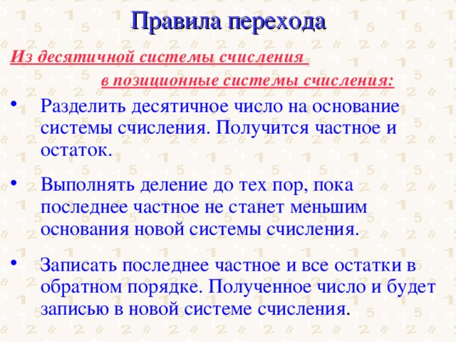 Правила перехода Из десятичной системы счисления    в позиционные системы счисления: Разделить десятичное число на основание системы счисления. Получится частное и остаток. Выполнять деление до тех пор, пока последнее частное не станет меньшим основания новой системы счисления.  Записать последнее частное и все остатки в обратном порядке. Полученное число и будет записью в новой системе счисления . 