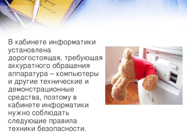 В кабинете информатики установлена дорогостоящая, требующая аккуратного обращения аппаратура – компьютеры и другие технические и демонстрационные средства, поэтому в кабинете информатики нужно соблюдать следующие правила техники безопасности. 
