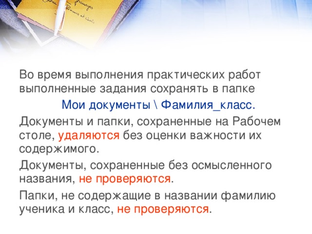 Во время выполнения практических работ выполненные задания сохранять в папке Мои документы \ Фамилия_класс. Документы и папки, сохраненные на Рабочем столе, удаляются без оценки важности их содержимого. Документы, сохраненные без осмысленного названия, не проверяются . Папки, не содержащие в названии фамилию ученика и класс, не проверяются . 