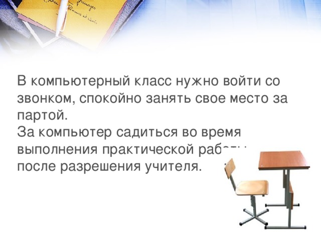В компьютерный класс нужно войти со звонком, спокойно занять свое место за партой.  За компьютер садиться во время выполнения практической работы, после разрешения учителя. 