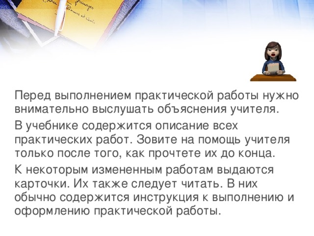 Перед выполнением практической работы нужно внимательно выслушать объяснения учителя. В учебнике содержится описание всех практических работ. Зовите на помощь учителя только после того, как прочтете их до конца. К некоторым измененным работам выдаются карточки. Их также следует читать. В них обычно содержится инструкция к выполнению и оформлению практической работы. 