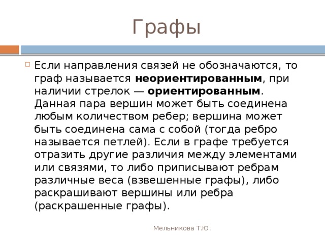 Графы Если направления связей не обозначаются, то граф называется неориентированным , при наличии стрелок —  ориентированным . Данная пара вершин может быть соединена любым количеством ребер; вершина может быть соединена сама с собой (тогда ребро называется петлей). Если в графе требуется отразить другие различия между элементами или связями, то либо приписывают ребрам различные веса (взвешенные графы), либо раскрашивают вершины или ребра (раскрашенные графы). Мельникова Т.Ю. 