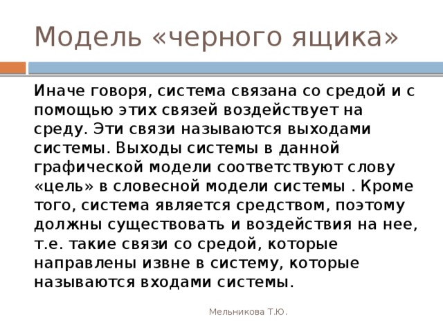Модель «черного ящика» Иначе говоря, система связана со средой и с помощью этих связей воздействует на среду. Эти связи называются выходами системы. Выходы системы в данной графической модели соответствуют слову «цель» в словесной модели системы . Кроме того, система является средством, поэтому должны существовать и воздействия на нее, т.е. такие связи со средой, которые направлены извне в систему, которые называются входами системы. Мельникова Т.Ю. 