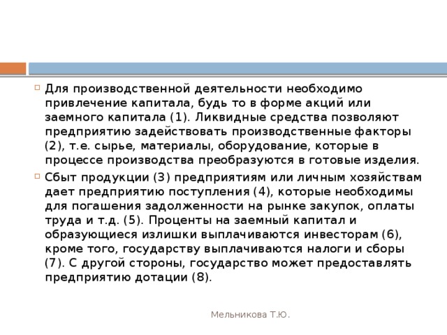 Для производственной деятельности необходимо привлечение капитала, будь то в форме акций или заемного капитала (1). Ликвидные средства позволяют предприятию задействовать производственные факторы (2), т.е. сырье, материалы, оборудование, которые в процессе производства преобразуются в готовые изделия. Сбыт продукции (3) предприятиям или личным хозяйствам дает предприятию поступления (4), которые необходимы для погашения задолженности на рынке закупок, оплаты труда и т.д. (5). Проценты на заемный капитал и образующиеся излишки выплачиваются инвесторам (6), кроме того, государству выплачиваются налоги и сборы (7). С другой стороны, государство может предоставлять предприятию дотации (8). Мельникова Т.Ю. 