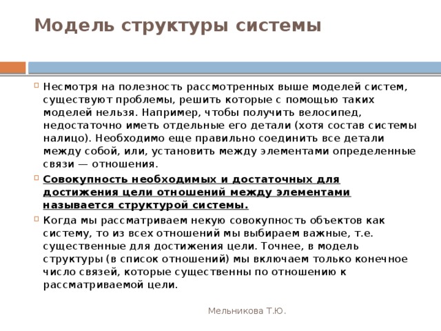 Модель структуры системы   Несмотря на полезность рассмотренных выше моделей систем, существуют проблемы, решить которые с помощью таких моделей нельзя. Например, чтобы получить велосипед, недостаточно иметь отдельные его детали (хотя состав системы налицо). Необходимо еще правильно соединить все детали между собой, или, установить между элементами определенные связи — отношения. Совокупность необходимых и достаточных для достижения цели отношений между элементами называется структурой системы. Когда мы рассматриваем некую совокупность объектов как систему, то из всех отношений мы выбираем важные, т.е. существенные для достижения цели. Точнее, в модель структуры (в список отношений) мы включаем только конечное число связей, которые существенны по отношению к рассматриваемой цели. Мельникова Т.Ю. 