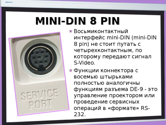 MINI-DIN 8 PIN Восьмиконтактный интерфейс mini-DIN (mini-DIN 8 pin) не стоит путать с четырехконтактным, по которому передают сигнал S-Video. Функции коннектора с восемью штырьками полностью аналогичны функциям разъема DE-9 - это управление проектором или проведение сервисных операций в «формате» RS-232. 