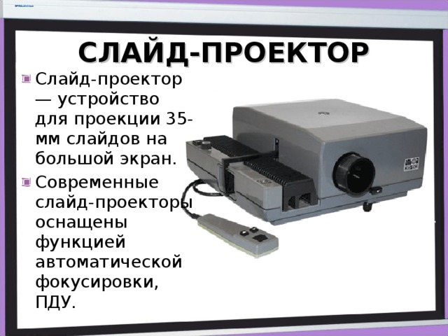 СЛАЙД-ПРОЕКТОР Слайд-проектор — устройство для проекции 35-мм слайдов на большой экран.  Современные слайд-проекторы оснащены функцией автоматической фокусировки, ПДУ. 