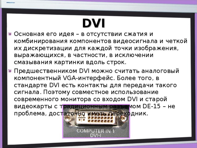 DVI Основная его идея – в отсутствии сжатия и комбинирования компонентов видеосигнала и четкой их дискретизации для каждой точки изображения, выражающихся, в частности, в исключении смазывания картинки вдоль строк. Предшественником DVI можно считать аналоговый компонентный VGA-интерфейс. Более того, в стандарте DVI есть контакты для передачи такого сигнала. Поэтому совместное использование современного монитора со входом DVI и старой видеокарты с традиционным разъемом DE-15 – не проблема, достаточно иметь переходник. 
