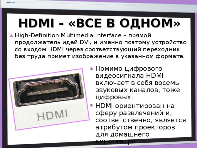 HDMI - «ВСЕ В ОДНОМ» High-Definition Multimedia Interface – прямой продолжатель идей DVI, и именно поэтому устройство со входом HDMI через соответствующий переходник без труда примет изображение в указанном формате. Помимо цифрового видеосигнала HDMI включает в себя восемь звуковых каналов, тоже цифровых. HDMI ориентирован на сферу развлечений и, соответственно, является атрибутом проекторов для домашнего кинотеатра. 