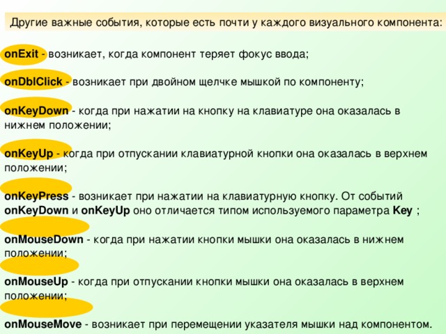 Другие важные события, которые есть почти у каждого визуального компонента: onExit - возникает, когда компонент теряет фокус ввода; onDblClick - возникает при двойном щелчке мышкой по компоненту;  onKeyDown - когда при нажатии на кнопку на клавиатуре она оказалась в нижнем положении;  onKeyUp - когда при отпускании клавиатурной кнопки она оказалась в верхнем положении;  onKeyPress - возникает при нажатии на клавиатурную кнопку. От событий onKeyDown и onKeyUp оно отличается типом используемого параметра Key ;  onMouseDown - когда при нажатии кнопки мышки она оказалась в нижнем положении;  onMouseUp - когда при отпускании кнопки мышки она оказалась в верхнем положении;  onMouseMove - возникает при перемещении указателя мышки над компонентом. 