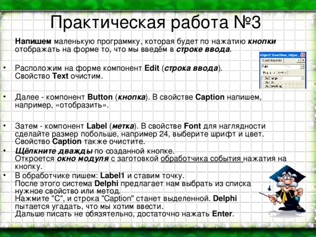 Практическая работа №3  Напишем маленькую программку, которая будет по нажатию кнопки отображать на форме то, что мы введём в строке ввода . Расположим на форме компонент Edit ( строка ввода ).  Свойство Text очистим.  Далее - компонент Button ( кнопка ). В свойстве Caption напишем, например, «отобразить».  Затем - компонент Label ( метка ). В свойстве Font для наглядности сделайте размер побольше, например 24, выберите шрифт и цвет. Свойство Caption также очистите. Щёлкните дважды по созданной кнопке.  Откроется окно модуля с заготовкой обработчика события нажатия на кнопку. В обработчике пишем: Label1 и ставим точку.  После этого система Delphi предлагает нам выбрать из списка  нужное свойство или метод.  Нажмите 