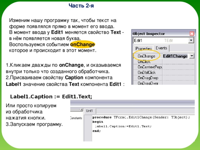 Часть 2-я Изменим нашу программу так, чтобы текст на форме появлялся прямо в момент его ввода. В момент ввода у Edit1 меняется свойство Text - в нём появляется новая буква. Воспользуемся событием onChange   которое и происходит в этот момент. Кликаем дважды по onChange , и оказываемся внутри только что созданного обработчика. Присваиваем свойству Caption компонента Label1 значение свойства Text компонента Edit1 :       Label1.Caption := Edit1.Text;   Или просто копируем  из обработчика  нажатия кнопки. Запускаем программу. 