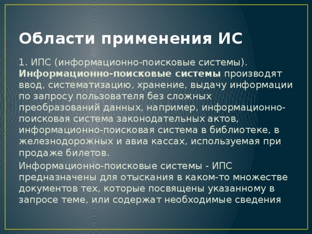 Области применения ИС 1. ИПС (информационно-поисковые системы). Информационно-поисковые системы производят ввод, систематизацию, хранение, выдачу информации по запросу пользователя без сложных преобразований данных, например, информационно-поисковая система законодательных актов, информационно-поисковая система в библиотеке, в железнодорожных и авиа кассах, используемая при продаже билетов. Информационно-поисковые системы - ИПС предназначены для отыскания в каком-то множестве документов тех, которые посвящены указанному в запросе теме, или содержат необходимые сведения 