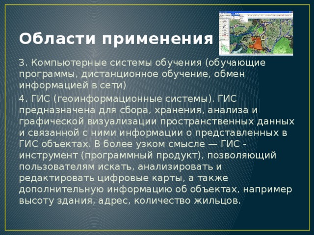 Области применения ИС 3. Компьютерные системы обучения (обучающие программы, дистанционное обучение, обмен информацией в сети) 4. ГИС (геоинформационные системы). ГИС предназначена для сбора, хранения, анализа и графической визуализации пространственных данных и связанной с ними информации о представленных в ГИС объектах. В более узком смысле — ГИС - инструмент (программный продукт), позволяющий пользователям искать, анализировать и редактировать цифровые карты, а также дополнительную информацию об объектах, например высоту здания, адрес, количество жильцов. 