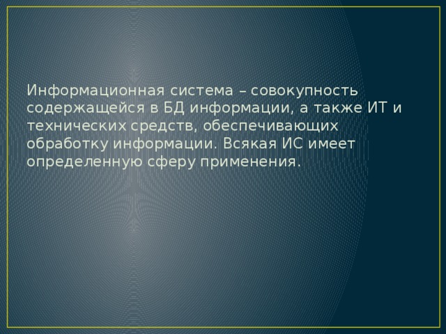 Информационная система – совокупность содержащейся в БД информации, а также ИТ и технических средств, обеспечивающих обработку информации. Всякая ИС имеет определенную сферу применения. 