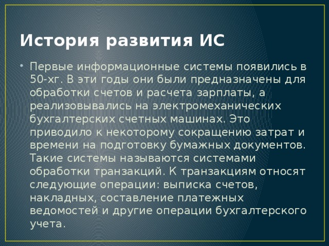 История развития ИС Первые информационные системы появились в 50-хг. В эти годы они были предназначены для обработки счетов и расчета зарплаты, а реализовывались на электромеханических бухгалтерских счетных машинах. Это приводило к некоторому сокращению затрат и времени на подготовку бумажных документов. Такие системы называются системами обработки транзакций. К транзакциям относят следующие операции: выписка счетов, накладных, составление платежных ведомостей и другие операции бухгалтерского учета. 