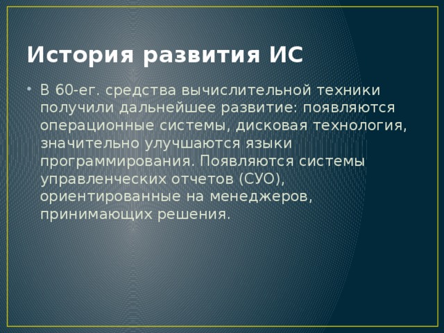 История развития ИС В 60-ег. средства вычислительной техники получили дальнейшее развитие: появляются операционные системы, дисковая технология, значительно улучшаются языки программирования. Появляются системы управленческих отчетов (СУО), ориентированные на менеджеров, принимающих решения. 