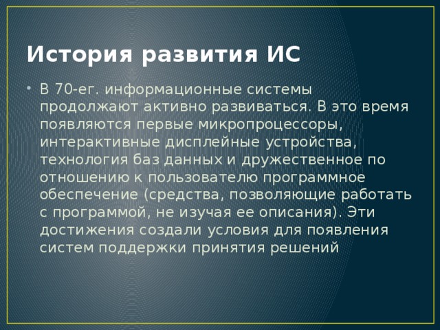 История развития ИС В 70-ег. информационные системы продолжают активно развиваться. В это время появляются первые микропроцессоры, интерактивные дисплейные устройства, технология баз данных и дружественное по отношению к пользователю программное обеспечение (средства, позволяющие работать с программой, не изучая ее описания). Эти достижения создали условия для появления систем поддержки принятия решений 